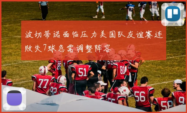 波切蒂诺面临压力美国队友谊赛连败失7球急需调整阵容