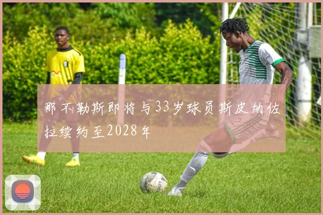 那不勒斯即将与33岁球员斯皮纳佐拉续约至2028年