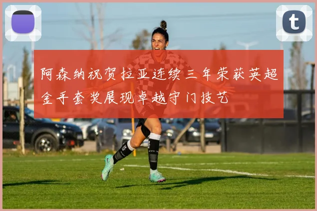 阿森纳祝贺拉亚连续三年荣获英超金手套奖展现卓越守门技艺
