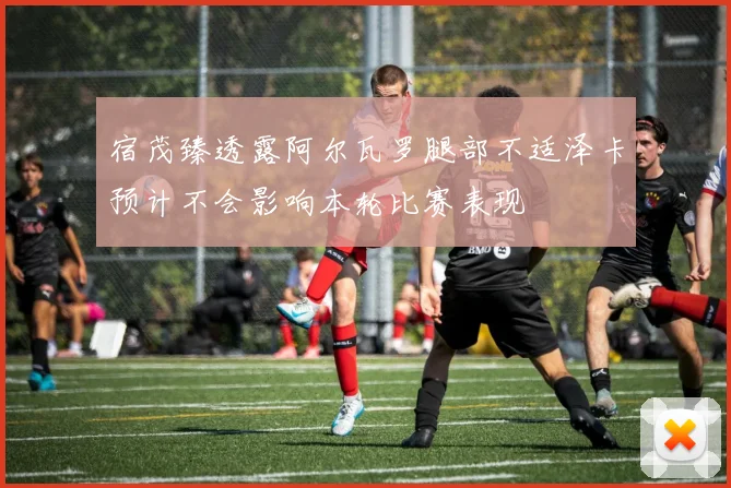 宿茂臻透露阿尔瓦罗腿部不适泽卡预计不会影响本轮比赛表现