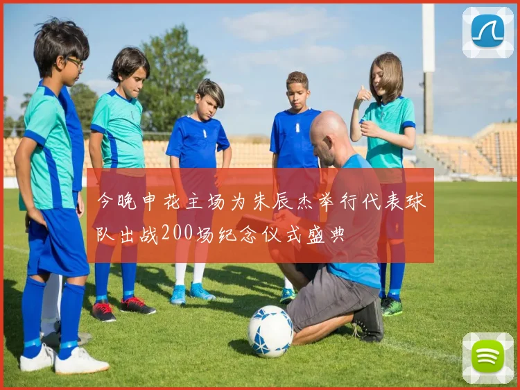 今晚申花主场为朱辰杰举行代表球队出战200场纪念仪式盛典