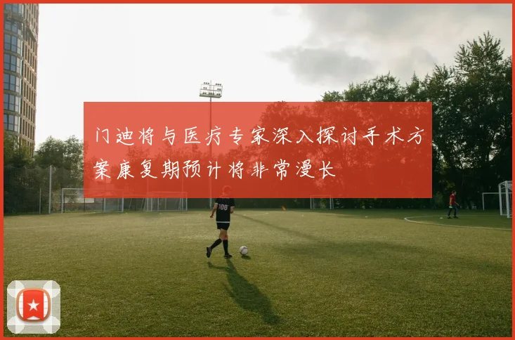 门迪将与医疗专家深入探讨手术方案康复期预计将非常漫长