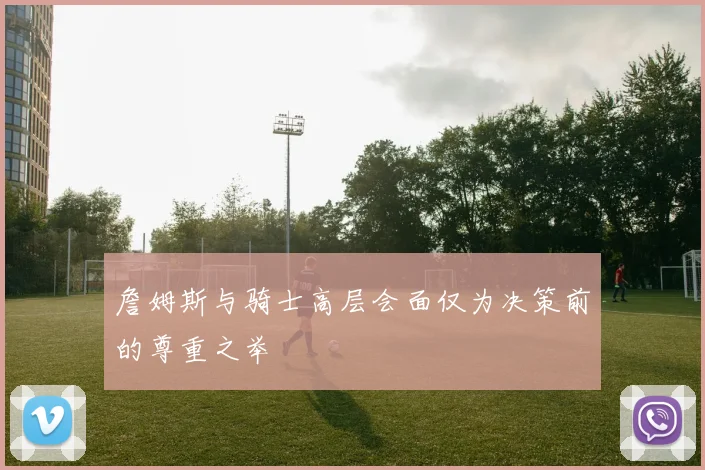 詹姆斯与骑士高层会面仅为决策前的尊重之举