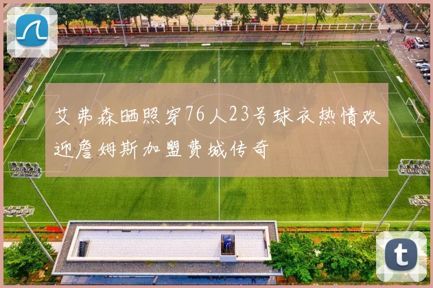 艾弗森晒照穿76人23号球衣热情欢迎詹姆斯加盟费城传奇