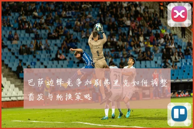 巴萨边锋竞争加剧弗里克如何调整首发与轮换策略