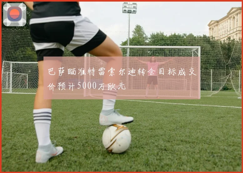 巴萨瞄准特雷索尔迪转会目标成交价预计5000万欧元