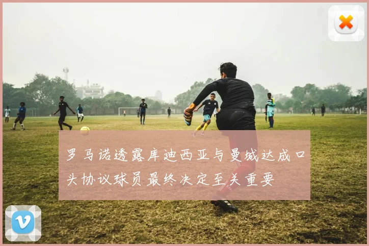 罗马诺透露库迪西亚与曼城达成口头协议球员最终决定至关重要