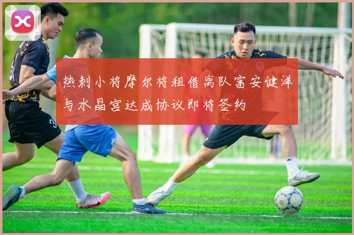 热刺小将摩尔将租借离队富安健洋与水晶宫达成协议即将签约